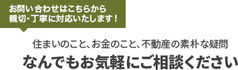 お問い合わせはこちらから 親切・丁寧に対応いたします！住まいのこと、お金のこと、不動産の素朴な疑問なんでもお気軽にご相談ください